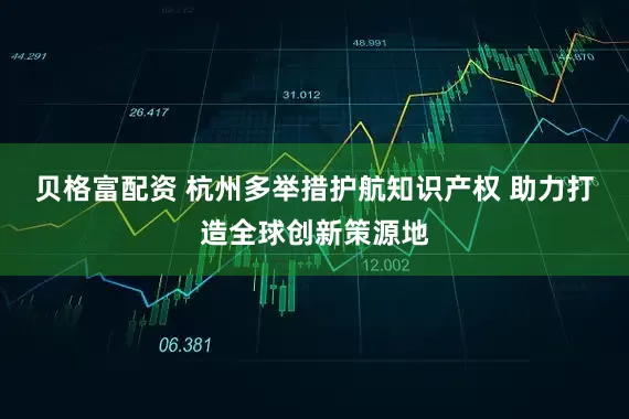 贝格富配资 杭州多举措护航知识产权 助力打造全球创新策源地