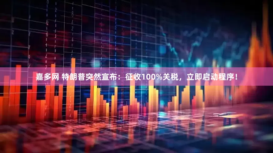 嘉多网 特朗普突然宣布：征收100%关税，立即启动程序！