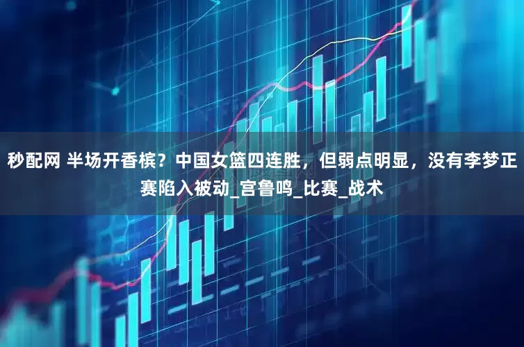 秒配网 半场开香槟？中国女篮四连胜，但弱点明显，没有李梦正赛陷入被动_宫鲁鸣_比赛_战术