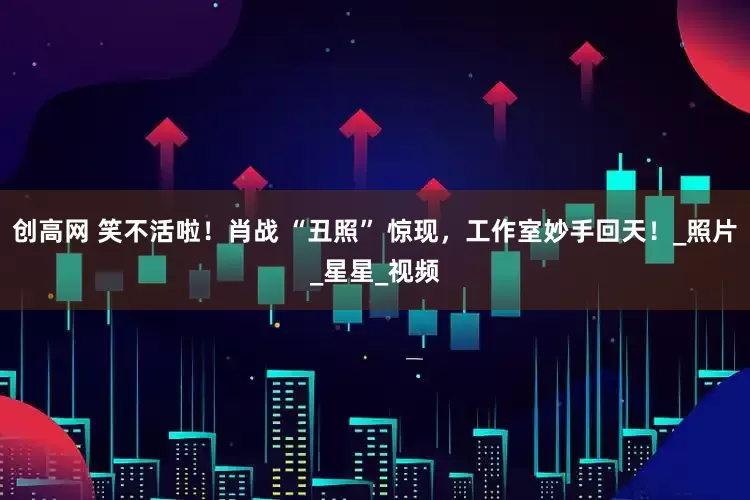 创高网 笑不活啦！肖战 “丑照” 惊现，工作室妙手回天！_照片_星星_视频