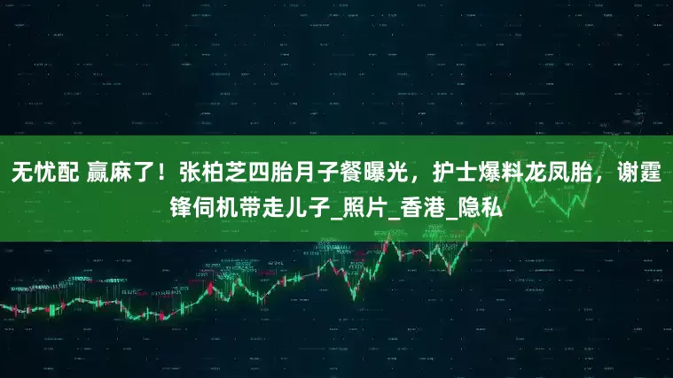 无忧配 赢麻了！张柏芝四胎月子餐曝光，护士爆料龙凤胎，谢霆锋伺机带走儿子_照片_香港_隐私