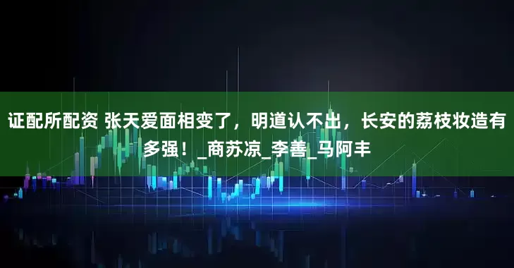 证配所配资 张天爱面相变了，明道认不出，长安的荔枝妆造有多强！_商苏凉_李善_马阿丰
