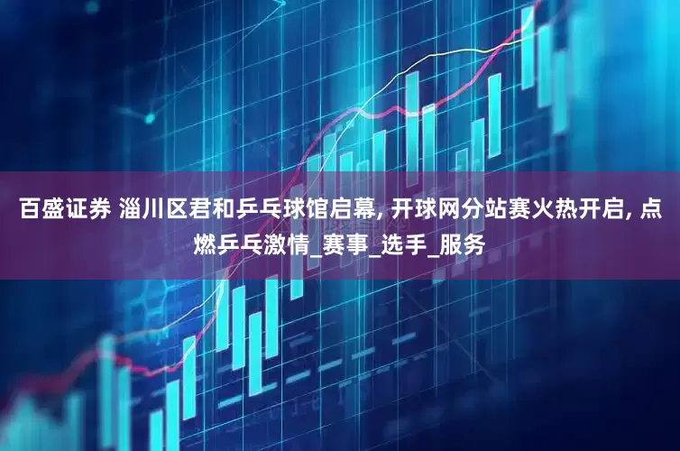 百盛证券 淄川区君和乒乓球馆启幕, 开球网分站赛火热开启, 点燃乒乓激情_赛事_选手_服务