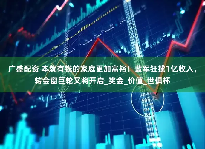广盛配资 本就有钱的家庭更加富裕！蓝军狂揽1亿收入，转会窗巨轮又将开启_奖金_价值_世俱杯