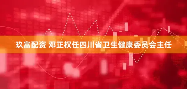 玖富配资 邓正权任四川省卫生健康委员会主任