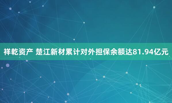 祥乾资产 楚江新材累计对外担保余额达81.94亿元