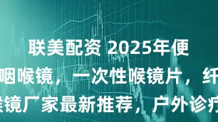 联美配资 2025年便携式电子鼻咽喉镜，一次性喉镜片，纤维鼻咽喉镜厂家最新推荐，户外诊疗适配与续航能力测评！