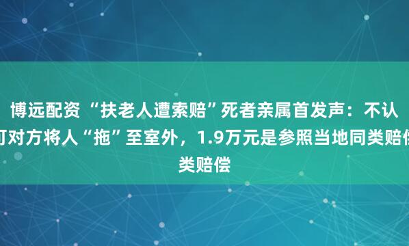 博远配资 “扶老人遭索赔”死者亲属首发声：不认可对方将人“拖”至室外，1.9万元是参照当地同类赔偿